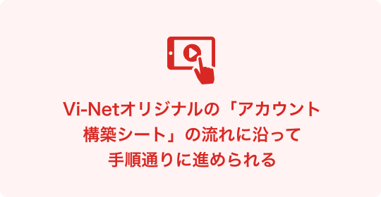 Vi-Netオリジナルの「アカウント構築シート」の流れに沿って手順通りに進められる